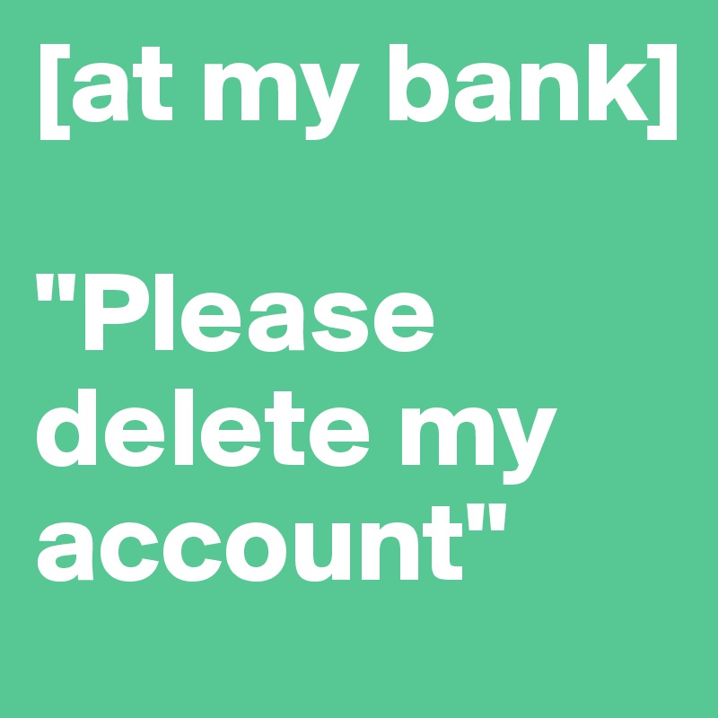 [at my bank]

"Please delete my account"