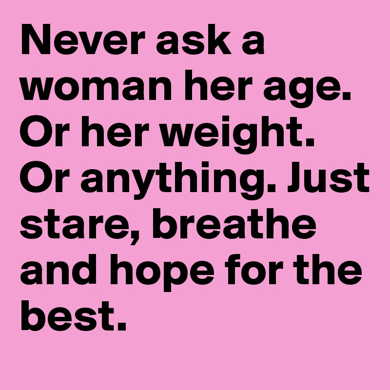 Never ask a woman her age. Or her weight. Or anything. Just stare, breathe and hope for the best.