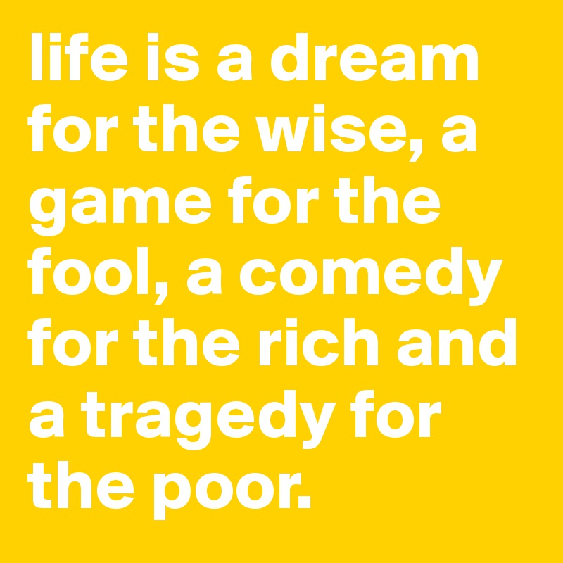 life is a dream for the wise, a game for the fool, a comedy for the rich and a tragedy for the poor.