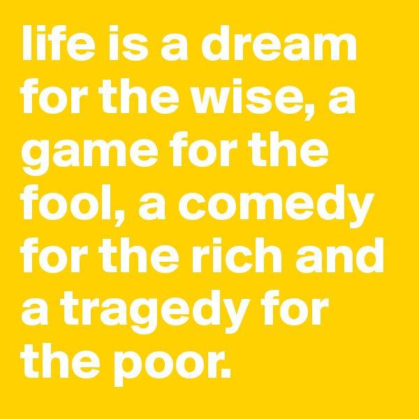 life is a dream for the wise, a game for the fool, a comedy for the rich and a tragedy for the poor.