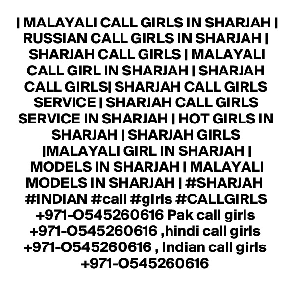 | MALAYALI CALL GIRLS IN SHARJAH | RUSSIAN CALL GIRLS IN SHARJAH | SHARJAH CALL GIRLS | MALAYALI CALL GIRL IN SHARJAH | SHARJAH CALL GIRLS| SHARJAH CALL GIRLS SERVICE | SHARJAH CALL GIRLS SERVICE IN SHARJAH | HOT GIRLS IN SHARJAH | SHARJAH GIRLS |MALAYALI GIRL IN SHARJAH | MODELS IN SHARJAH | MALAYALI MODELS IN SHARJAH | #SHARJAH  #INDIAN #call #girls #CALLGIRLS +971-O545260616 Pak call girls +971-O545260616 ,hindi call girls +971-O545260616 , Indian call girls +971-O545260616