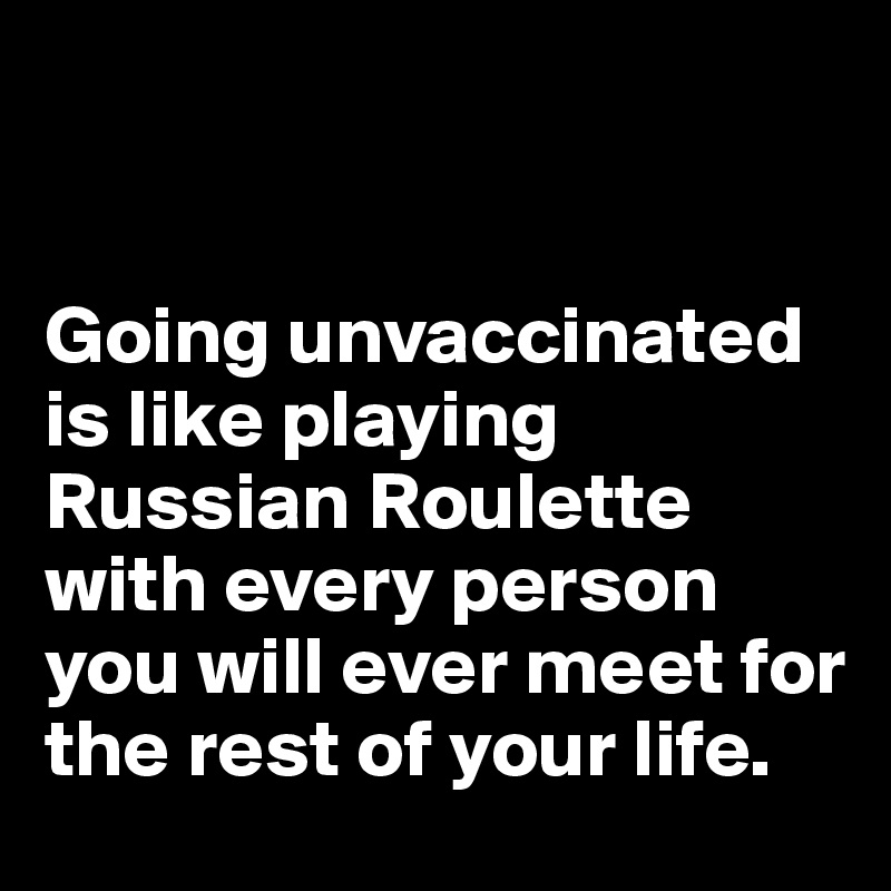 


Going unvaccinated is like playing Russian Roulette with every person you will ever meet for the rest of your life.
