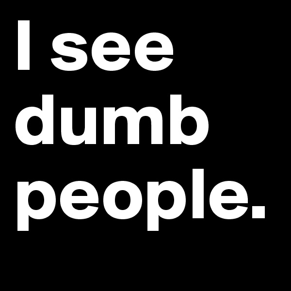 I see dumb people.