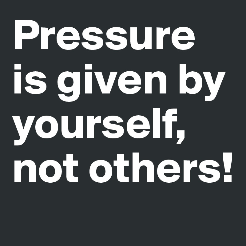 Pressure is given by yourself, not others!