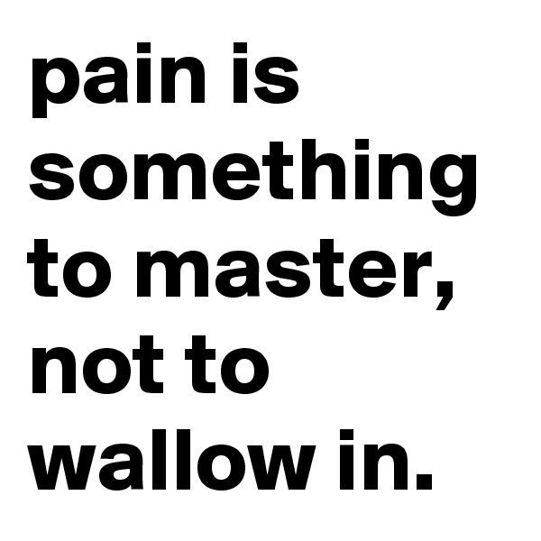 pain is something to master, not to wallow in.