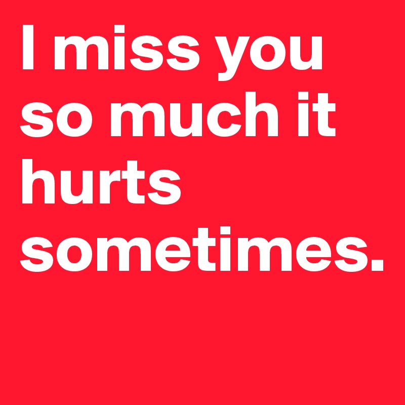 I miss you so much it hurts sometimes.
