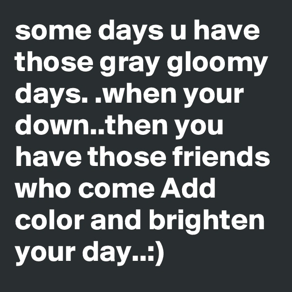 some days u have those gray gloomy days. .when your down..then you have those friends who come Add color and brighten your day..:)