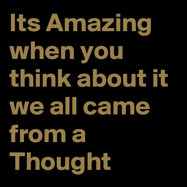 Its Amazing when you think about it we all came from a Thought 