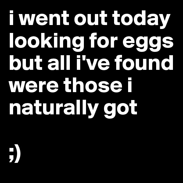 i went out today looking for eggs but all i've found were those i naturally got

;)