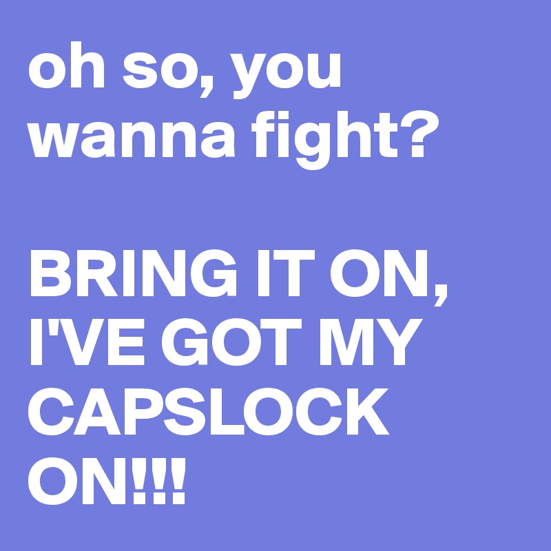 oh so, you wanna fight? 

BRING IT ON, I'VE GOT MY CAPSLOCK ON!!!