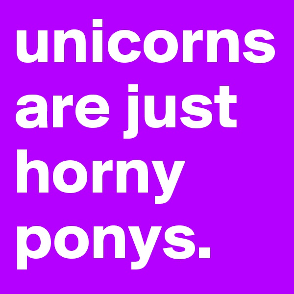unicorns are just horny ponys.