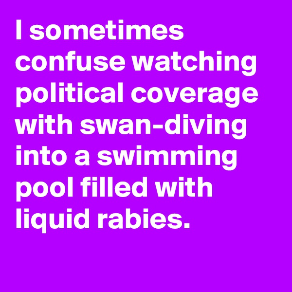 I sometimes confuse watching political coverage with swan-diving into a swimming pool filled with liquid rabies.