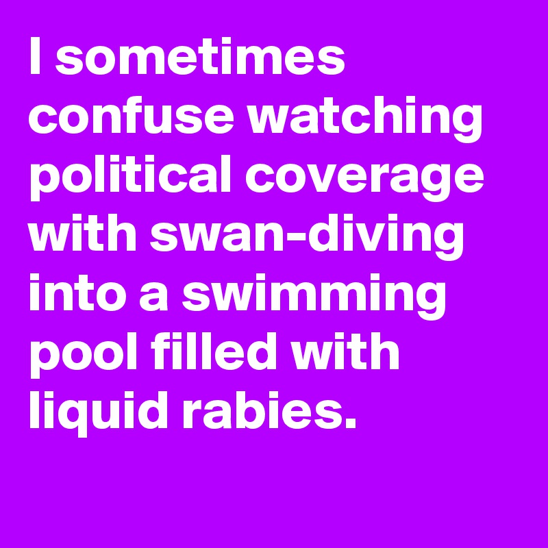 I sometimes confuse watching political coverage with swan-diving into a swimming pool filled with liquid rabies.