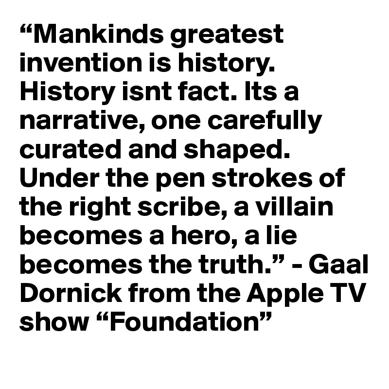 “Mankinds greatest invention is history. History isnt fact. Its a narrative, one carefully curated and shaped. Under the pen strokes of the right scribe, a villain becomes a hero, a lie becomes the truth.” - Gaal Dornick from the Apple TV show “Foundation”