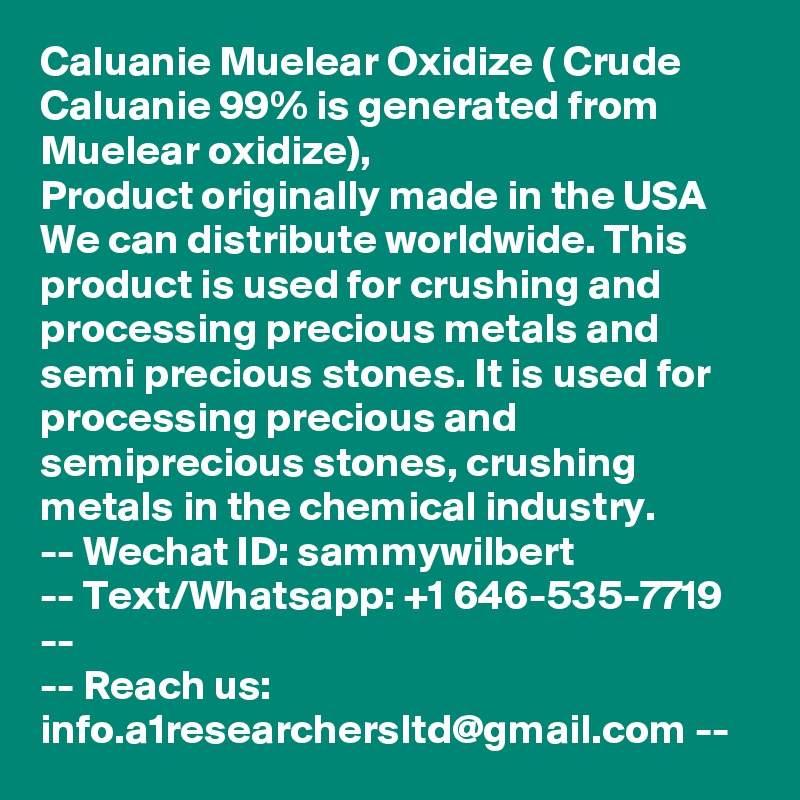 Caluanie Muelear Oxidize ( Crude Caluanie 99% is generated from Muelear oxidize),
Product originally made in the USA
We can distribute worldwide. This product is used for crushing and processing precious metals and semi precious stones. It is used for processing precious and semiprecious stones, crushing metals in the chemical industry.
-- Wechat ID: sammywilbert
-- Text/Whatsapp: +1 646-535-7719 --
-- Reach us: info.a1researchersltd@gmail.com --