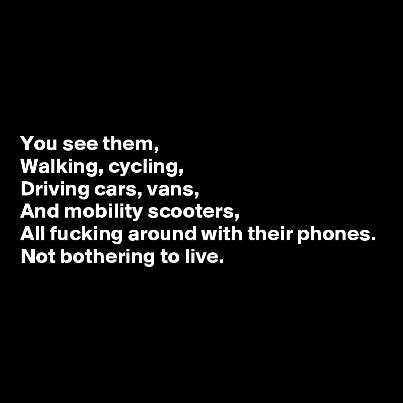 




You see them,
Walking, cycling,
Driving cars, vans,
And mobility scooters,
All fucking around with their phones.
Not bothering to live.



