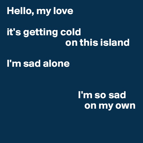 Hello, my love

it's getting cold 
                            on this island

I'm sad alone


                                  I'm so sad 
                                     on my own

