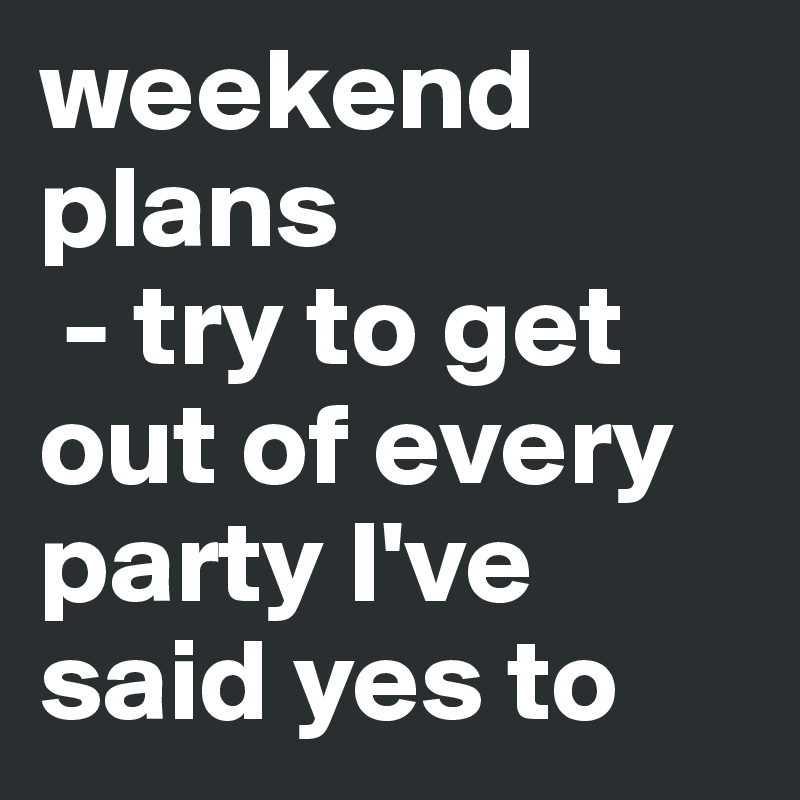 weekend plans
 - try to get out of every party I've said yes to