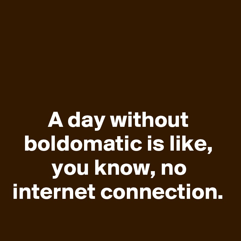 



A day without boldomatic is like, you know, no internet connection.