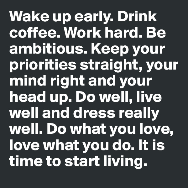 Wake up early. Drink coffee. Work hard. Be ambitious. Keep your priorities straight, your mind right and your head up. Do well, live well and dress really well. Do what you love, love what you do. It is time to start living.