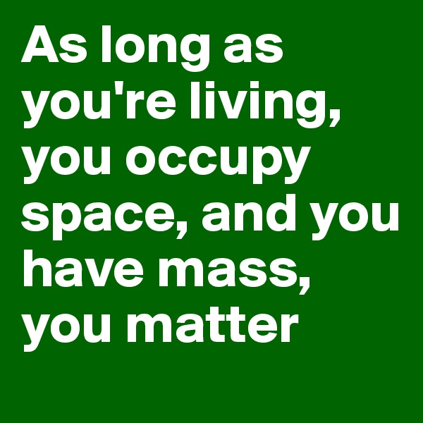 As long as you're living, you occupy space, and you have mass, you matter