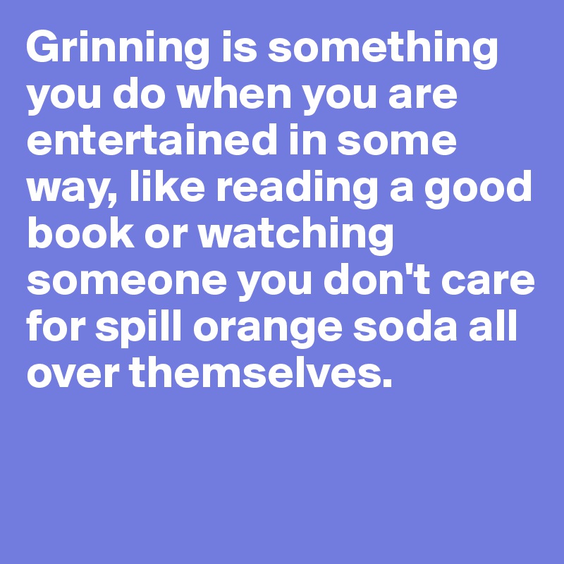 Grinning is something you do when you are entertained in some way, like reading a good book or watching someone you don't care for spill orange soda all over themselves.

