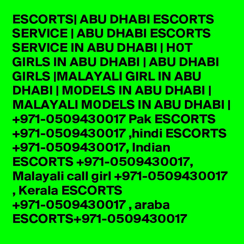 ESCORTS| ABU DHABI ESCORTS SERVICE | ABU DHABI ESCORTS SERVICE IN ABU DHABI | H0T GIRLS IN ABU DHABI | ABU DHABI GIRLS |MALAYALI GIRL IN ABU DHABI | M0DELS IN ABU DHABI | MALAYALI M0DELS IN ABU DHABI | +971-0509430017 Pak ESCORTS +971-0509430017 ,hindi ESCORTS +971-0509430017, Indian ESCORTS +971-0509430017, Malayali call girl +971-0509430017 , Kerala ESCORTS +971-0509430017 , araba ESCORTS+971-0509430017