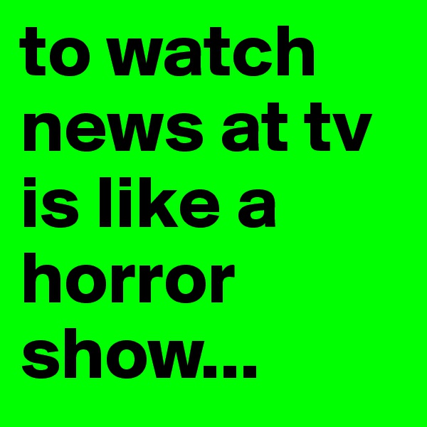 to watch news at tv is like a horror show...