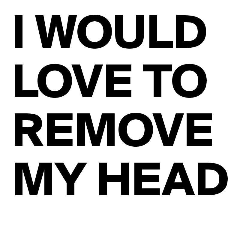 I WOULD
LOVE TO
REMOVE
MY HEAD