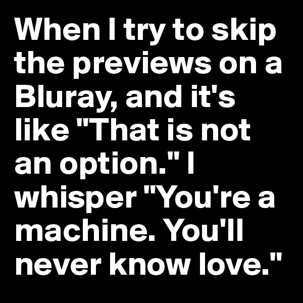 When I try to skip the previews on a Bluray, and it's like "That is not an option." I whisper "You're a machine. You'll never know love."