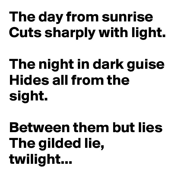 The day from sunrise
Cuts sharply with light.

The night in dark guise
Hides all from the sight.

Between them but lies
The gilded lie, twilight...