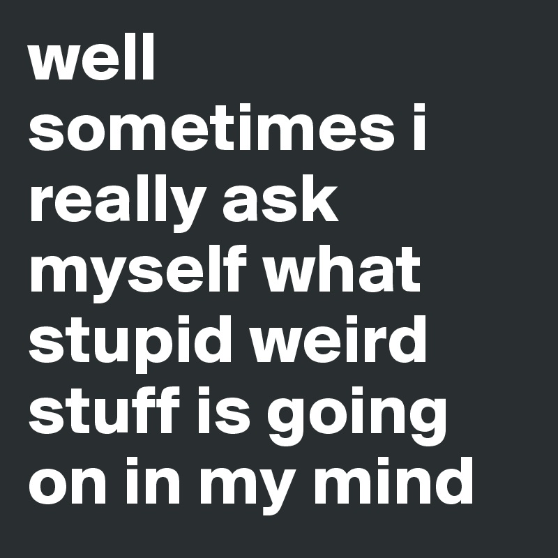 well sometimes i really ask myself what stupid weird stuff is going on in my mind