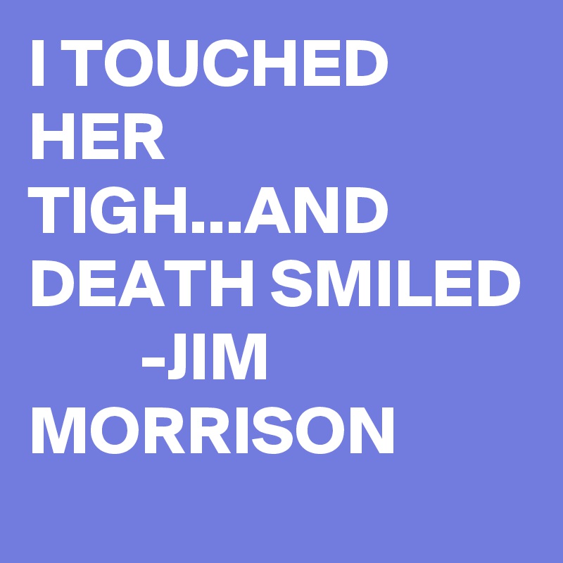 I TOUCHED HER TIGH...AND DEATH SMILED         -JIM MORRISON