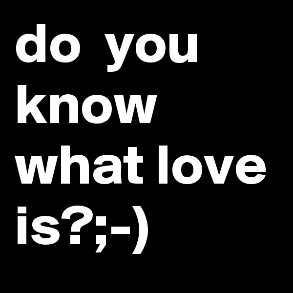 do  you  know what love is?;-) 