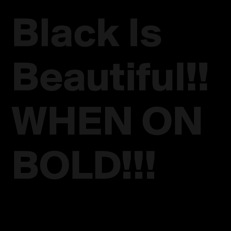 Black Is Beautiful!! WHEN ON BOLD!!!