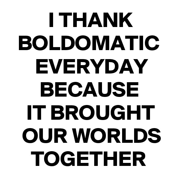          I THANK
  BOLDOMATIC
      EVERYDAY
       BECAUSE
    IT BROUGHT
   OUR WORLDS
     TOGETHER