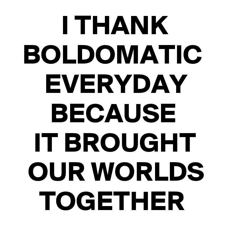          I THANK
  BOLDOMATIC
      EVERYDAY
       BECAUSE
    IT BROUGHT
   OUR WORLDS
     TOGETHER