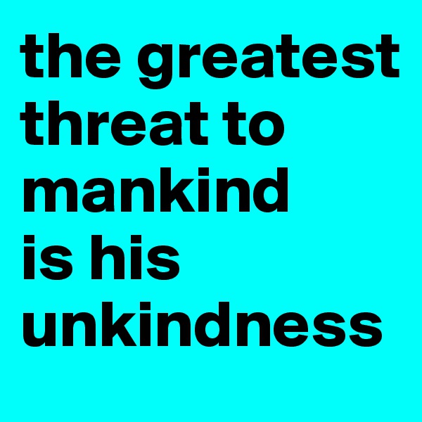 the greatest threat to mankind 
is his unkindness 