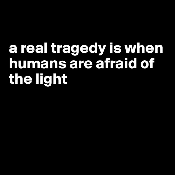 

a real tragedy is when humans are afraid of the light




