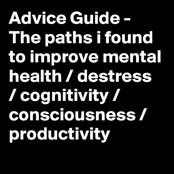 Advice Guide - The paths i found to improve mental health / destress / cognitivity / consciousness / productivity