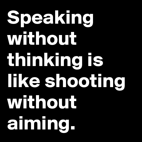 Speaking without thinking is like shooting without aiming.