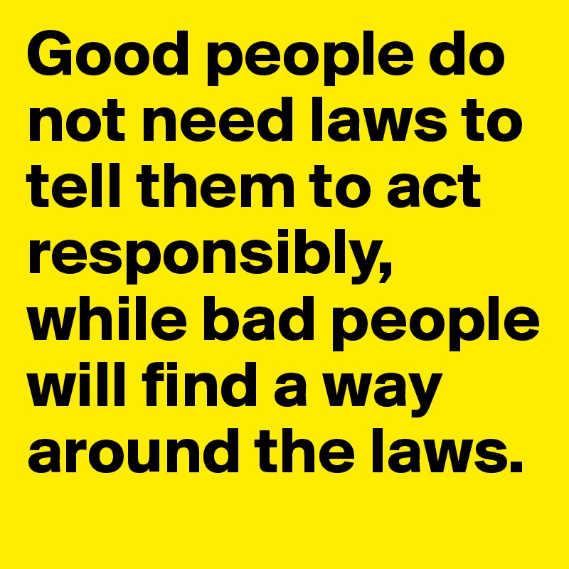 Good people do not need laws to tell them to act responsibly, while bad people will find a way around the laws.