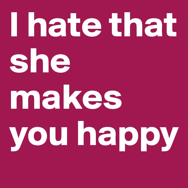 I hate that she makes you happy