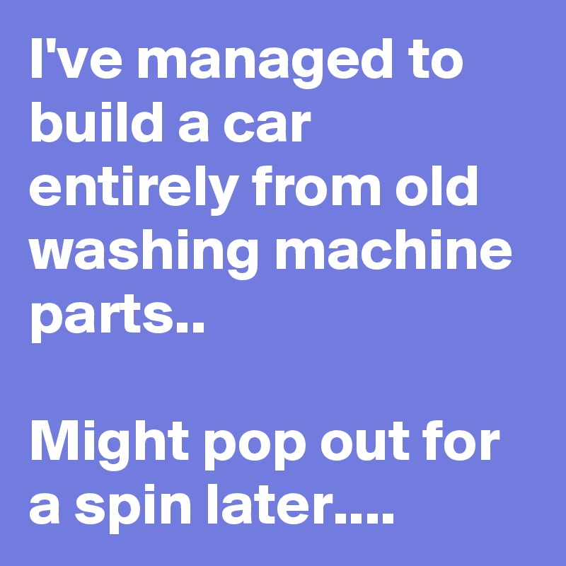 I've managed to build a car entirely from old washing machine parts..

Might pop out for a spin later....