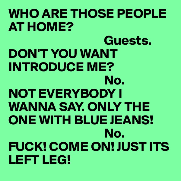 WHO ARE THOSE PEOPLE AT HOME?    
                                    Guests. 
DON'T YOU WANT INTRODUCE ME? 
                                    No. 
NOT EVERYBODY I WANNA SAY. ONLY THE ONE WITH BLUE JEANS!    
                                    No. 
FUCK! COME ON! JUST ITS LEFT LEG!