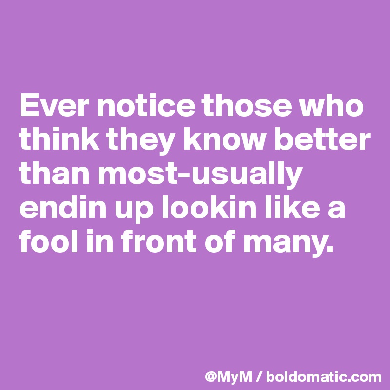 

Ever notice those who think they know better than most-usually endin up lookin like a fool in front of many.


