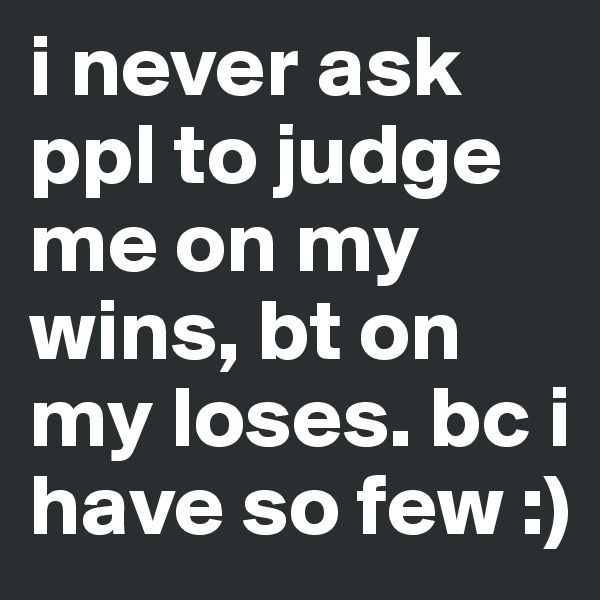 i never ask ppl to judge me on my wins, bt on my loses. bc i have so few :) 
