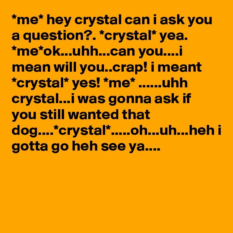 *me* hey crystal can i ask you a question?. *crystal* yea. *me*ok...uhh...can you....i mean will you..crap! i meant *crystal* yes! *me* ......uhh crystal...i was gonna ask if you still wanted that dog....*crystal*.....oh...uh...heh i gotta go heh see ya....