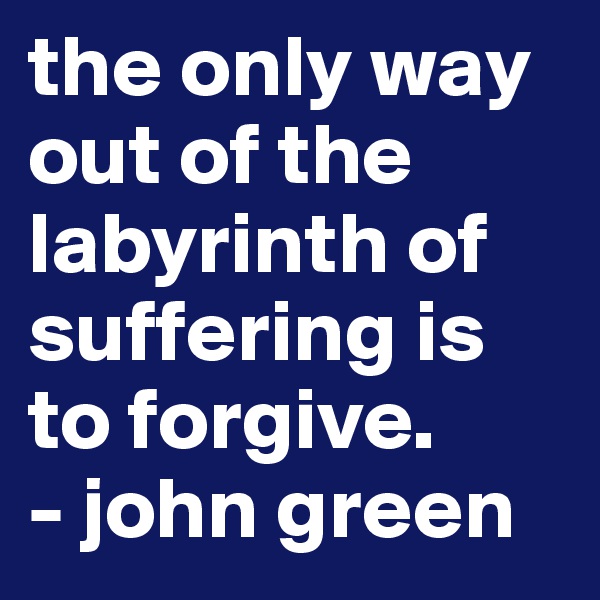the only way out of the labyrinth of suffering is to forgive. 
- john green