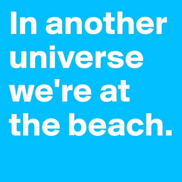 In another universe we're at the beach.